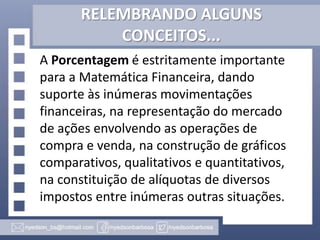 RELEMBRANDO ALGUNS
CONCEITOS...
A Porcentagem é estritamente importante
para a Matemática Financeira, dando
suporte às inúmeras movimentações
financeiras, na representação do mercado
de ações envolvendo as operações de
compra e venda, na construção de gráficos
comparativos, qualitativos e quantitativos,
na constituição de alíquotas de diversos
impostos entre inúmeras outras situações.

 