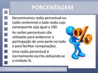 PORCENTAGEM
Denominamos razão percentual ou
razão centesimal a toda razão cujo
consequente seja igual a 100.
As razões percentuais são
utilizadas para evidenciar a
participação de uma parte no todo
e para facilitar comparações.
Uma razão percentual é
normalmente escrita utilizando-se
o símbolo %.

 