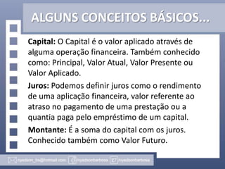 ALGUNS CONCEITOS BÁSICOS...
Capital: O Capital é o valor aplicado através de
alguma operação financeira. Também conhecido
como: Principal, Valor Atual, Valor Presente ou
Valor Aplicado.
Juros: Podemos definir juros como o rendimento
de uma aplicação financeira, valor referente ao
atraso no pagamento de uma prestação ou a
quantia paga pelo empréstimo de um capital.
Montante: É a soma do capital com os juros.
Conhecido também como Valor Futuro.

 