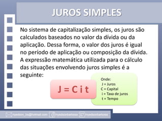 JUROS SIMPLES
No sistema de capitalização simples, os juros são
calculados baseados no valor da dívida ou da
aplicação. Dessa forma, o valor dos juros é igual
no período de aplicação ou composição da dívida.
A expressão matemática utilizada para o cálculo
das situações envolvendo juros simples é a
seguinte:

J=Cit

Onde:
J = Juros
C = Capital
i = Taxa de juros
t = Tempo

 