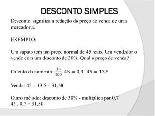 DESCONTO SIMPLES
Desconto significa a redução do preço de venda de uma
mercadoria.
EXEMPLO:
Um sapato tem um preço normal de 45 reais. Um vendedor o
vende com um desconto de 30%. Qual o preço de venda?
Cálculo do aumento:
30
100
. 45 = 0,3 . 45 = 13,5
Venda: 45 - 13,5 = 31,50
Outro método: desconto de 30% - multiplica por 0,7
45 . 0,7 = 31,50
 