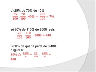 d) 25% de 70% de 40%
25
100
.
70
100
. 40% =
700
100
= 7%
e) 20% de 110% de 2000 reais
20
100
.
110
100
. 2000 = 440
f) 30% da quarta parte de 6 400
é igual a:
30% 𝑑𝑒
6400
4
=
30
100
.
6400
4
=
480
 