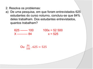 2. Resolva os problemas:
a) De uma pesquisa, em que foram entrevistados 625
estudantes do curso noturno, concluiu-se que 84%
deles trabalham. Dos estudantes entrevistados,
quantos trabalham?
625 ------- 100 100x = 52 500
X ---------- 84 x = 525
Ou
84
100
. 625 = 525
 