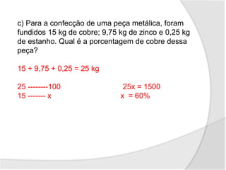 c) Para a confecção de uma peça metálica, foram
fundidos 15 kg de cobre; 9,75 kg de zinco e 0,25 kg
de estanho. Qual é a porcentagem de cobre dessa
peça?
15 + 9,75 + 0,25 = 25 kg
25 --------100 25x = 1500
15 ------- x x = 60%
 
