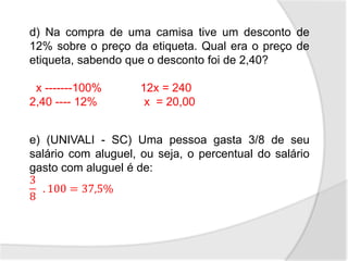 d) Na compra de uma camisa tive um desconto de
12% sobre o preço da etiqueta. Qual era o preço de
etiqueta, sabendo que o desconto foi de 2,40?
x -------100% 12x = 240
2,40 ---- 12% x = 20,00
e) (UNIVALI - SC) Uma pessoa gasta 3/8 de seu
salário com aluguel, ou seja, o percentual do salário
gasto com aluguel é de:
3
8
. 100 = 37,5%
 