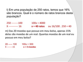 l) Em uma população de 250 ratos, temos que 16%
são brancos. Qual é o número de ratos brancos desta
população?
250 --------100 100x = 4000
X ----------- 16 x = 40 ratos ou 16/100 . 250 = 40
m) Das 20 moedas que possuo em meu bolso, apenas 15%
delas são moedas de um real. Quantas moedas de um real eu
possuo em meu bolso?
20 ----- 100 100x = 300
X --------15 x = 3 moedas
 