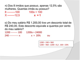 n) Dos 8 irmãos que possuo, apenas 12,5% são
mulheres. Quantas irmãs eu possuo?
8 ---------100 100x = 100
X --------12,5 x = 1
1200 – 240 = 960
1200 – 960 : 1200 = 0,2 . 100 = 20%
o) Do meu salário R$ 1.200,00 tive um desconto total de
R$ 240,00. Este desconto equivale a quantos por cento
do meu salário?
1200 -------- 100 1200x = 24000
240 ----------- x x = 20% ou
 