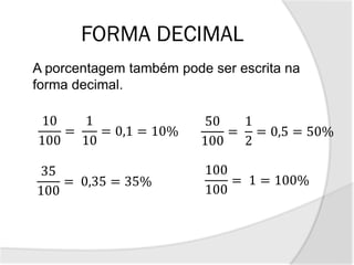 FORMA DECIMAL
A porcentagem também pode ser escrita na
forma decimal.
10
100
=
1
10
= 0,1 = 10%
35
100
= 0,35 = 35%
50
100
=
1
2
= 0,5 = 50%
100
100
= 1 = 100%
 