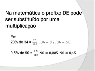 Na matemática o prefixo DE pode
ser substituído por uma
multiplicação
Ex:
20% de 34 =
20
100
. 34 = 0,2 . 34 = 6,8
0,5% de 90 =
0,5
100
. 90 = 0,005 . 90 = 0,45
 