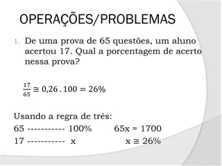 OPERAÇÕES/PROBLEMAS
1. De uma prova de 65 questões, um aluno
acertou 17. Qual a porcentagem de acerto
nessa prova?
17
65
≅ 0,26 . 100 = 26%
Usando a regra de três:
65 ----------- 100% 65x = 1700
17 ----------- x x ≅ 26%
 