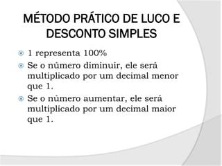 MÉTODO PRÁTICO DE LUCO E
DESCONTO SIMPLES
 1 representa 100%
 Se o número diminuir, ele será
multiplicado por um decimal menor
que 1.
 Se o número aumentar, ele será
multiplicado por um decimal maior
que 1.
 