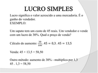 Lucro significa o valor acrescido a uma mercadoria. É o
ganho do vendedor.
EXEMPLO:
Um sapato tem um custo de 45 reais. Um vendedor o vende
com um lucro de 30%. Qual o preço de venda?
Cálculo do aumento:
30
100
. 45 = 0,3 . 45 = 13,5
Venda: 45 + 13,5 = 58,50
Outro método: aumento de 30% - multiplica por 1,3
45 . 1,3 = 58,50
 
