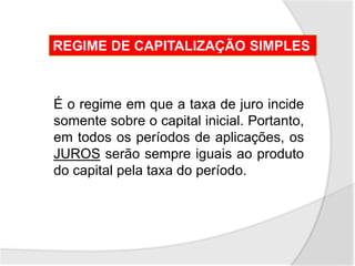 REGIME DE CAPITALIZAÇÃO SIMPLES
É o regime em que a taxa de juro incide
somente sobre o capital inicial. Portanto,
em todos os períodos de aplicações, os
JUROS serão sempre iguais ao produto
do capital pela taxa do período.
 