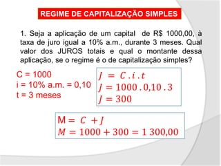 1. Seja a aplicação de um capital de R$ 1000,00, à
taxa de juro igual a 10% a.m., durante 3 meses. Qual
valor dos JUROS totais e qual o montante dessa
aplicação, se o regime é o de capitalização simples?
C = 1000
i = 10% a.m. = 0,10
t = 3 meses
𝐽 = 𝐶 . 𝑖 . 𝑡
𝐽 = 1000 . 0,10 . 3
𝐽 = 300
M = 𝐶 + 𝐽
𝑀 = 1000 + 300 = 1 300,00
REGIME DE CAPITALIZAÇÃO SIMPLES
 