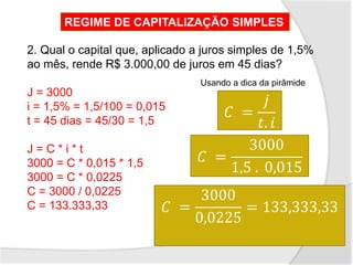 2. Qual o capital que, aplicado a juros simples de 1,5%
ao mês, rende R$ 3.000,00 de juros em 45 dias?
J = 3000
i = 1,5% = 1,5/100 = 0,015
t = 45 dias = 45/30 = 1,5
J = C * i * t
3000 = C * 0,015 * 1,5
3000 = C * 0,0225
C = 3000 / 0,0225
C = 133.333,33
REGIME DE CAPITALIZAÇÃO SIMPLES
𝐶 =
𝑗
𝑡. 𝑖
𝐶 =
3000
1,5 . 0,015
𝐶 =
3000
0,0225
= 133,333,33
Usando a dica da pirâmide
 