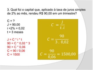 3. Qual foi o capital que, aplicado à taxa de juros simples
de 2% ao mês, rendeu R$ 90,00 em um trimestre?
C = ?
J = 90,00
i =2% = 0,02
t = 3 meses
J = C * i * t
90 = C * 0,02 * 3
90 = C * 0,06
C = 90 / 0,06
C = 1500
𝐶 =
𝑗
𝑡. 𝑖
𝐶 =
90
3 . 0,02
𝐶 =
90
0,06
= 1500,00
 