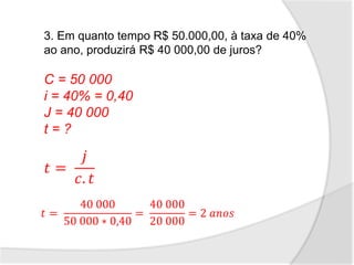 3. Em quanto tempo R$ 50.000,00, à taxa de 40%
ao ano, produzirá R$ 40 000,00 de juros?
C = 50 000
i = 40% = 0,40
J = 40 000
t = ?
𝑡 =
𝑗
𝑐. 𝑡
𝑡 =
40 000
50 000 ∗ 0,40
=
40 000
20 000
= 2 𝑎𝑛𝑜𝑠
 