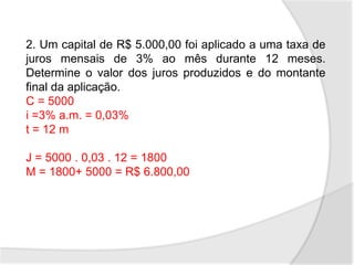 2. Um capital de R$ 5.000,00 foi aplicado a uma taxa de
juros mensais de 3% ao mês durante 12 meses.
Determine o valor dos juros produzidos e do montante
final da aplicação.
C = 5000
i =3% a.m. = 0,03%
t = 12 m
J = 5000 . 0,03 . 12 = 1800
M = 1800+ 5000 = R$ 6.800,00
 