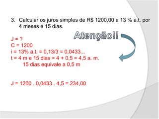3. Calcular os juros simples de R$ 1200,00 a 13 % a.t. por
4 meses e 15 dias.
J = ?
C = 1200
i = 13% a.t. = 0,13/3 = 0,0433...
t = 4 m e 15 dias = 4 + 0,5 = 4,5 a. m.
15 dias equivale a 0,5 m
J = 1200 . 0,0433 . 4,5 = 234,00
 