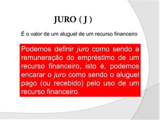 É o valor de um aluguel de um recurso financeiro
Podemos definir juro como sendo a
remuneração do empréstimo de um
recurso financeiro, isto é, podemos
encarar o juro como sendo o aluguel
pago (ou recebido) pelo uso de um
recurso financeiro.
 
