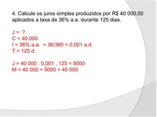 4. Calcule os juros simples produzidos por R$ 40 000,00
aplicados a taxa de 36% a.a. durante 125 dias.
J = ?
C = 40.000
I = 36% a.a. = 36/360 = 0,001 a.d.
T = 125 d
J = 40 000 . 0,001 . 125 = 5000
M = 40 000 + 5000 = 45 000
 