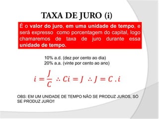 É o valor do juro, em uma unidade de tempo, e
será expresso como porcentagem do capital, logo
chamaremos de taxa de juro durante essa
unidade de tempo.
10% a.d. (dez por cento ao dia)
20% a.a. (vinte por cento ao ano)
𝑖 =
𝐽
𝐶
∴ 𝐶𝑖 = 𝐽 ∴ 𝐽 = 𝐶 . 𝑖
OBS: EM UM UNIDADE DE TEMPO NÃO SE PRODUZ JUROS, SÓ
SE PRODUZ JURO!!
 