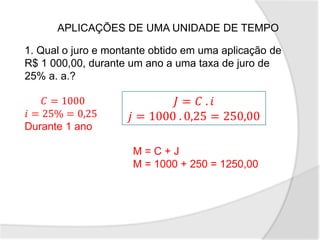 APLICAÇÕES DE UMA UNIDADE DE TEMPO
1. Qual o juro e montante obtido em uma aplicação de
R$ 1 000,00, durante um ano a uma taxa de juro de
25% a. a.?
𝐶 = 1000
𝑖 = 25% = 0,25
Durante 1 ano
𝐽 = 𝐶 . 𝑖
𝑗 = 1000 . 0,25 = 250,00
M = C + J
M = 1000 + 250 = 1250,00
 