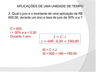 2. Qual o juro e o montante de uma aplicação de R$
600,00, durante um ano a taxa de juro de 30% a.a.?
APLICAÇÕES DE UMA UNIDADE DE TEMPO
C = 600
i = 30% a.a = 0,30
Durante 1 ano 𝐽 = 𝐶 . 𝑖
𝑗 = 600 . 0,30 = 180,00
M = C + J
M = 600 + 180 = 780,00
 