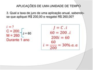APLICAÇÕES DE UMA UNIDADE DE TEMPO
3. Qual a taxa de juro de uma aplicação anual, sabendo-
se que apliquei R$ 200,00 e resgatei R$ 260,00?
𝑖 = ?
C = 200
M = 260
Durante 1 ano
J = 60
𝐽 = 𝐶 . 𝑖
60 = 200 . 𝑖
200𝑖 = 60
𝑖 =
60
200
= 30% 𝑎. 𝑎
 