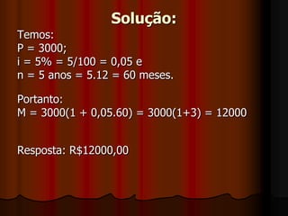 Solução:Temos: P = 3000;i = 5% = 5/100 = 0,05 e n = 5 anos = 5.12 = 60 meses.Portanto:M = 3000(1 + 0,05.60) = 3000(1+3) = 12000Resposta: R$12000,00