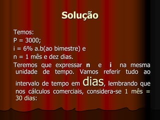 Solução  Temos:   P = 3000;  i = 6% a.b(ao bimestre) e   n = 1 mês e dez dias.   Teremos que expressar n  e  i  na mesma unidade de tempo. Vamos referir tudo ao intervalo de tempo em dias, lembrando que nos cálculos comerciais, considera-se 1 mês = 30 dias: