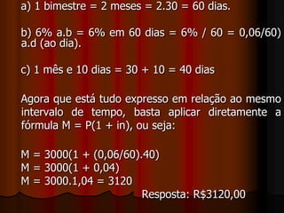    a) 1 bimestre = 2 meses = 2.30 = 60 dias.   b) 6% a.b = 6% em 60 dias = 6% / 60 = 0,06/60) a.d (ao dia).   c) 1 mês e 10 dias = 30 + 10 = 40 dias   Agora que está tudo expresso em relação ao mesmo intervalo de tempo, basta aplicar diretamente a fórmula M = P(1 + in), ou seja:   M = 3000(1 + (0,06/60).40)    M = 3000(1 + 0,04)    M = 3000.1,04 = 3120                                       Resposta: R$3120,00 