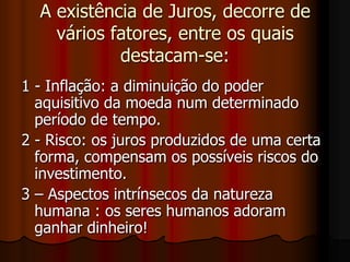 A existência de Juros, decorre de vários fatores, entre os quais destacam-se: 1 - Inflação: a diminuição do poder aquisitivo da moeda num determinado período de tempo.2 - Risco: os juros produzidos de uma certa forma, compensam os possíveis riscos do investimento.3 – Aspectos intrínsecos da natureza humana : os seres humanos adoram ganhar dinheiro! 