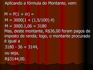    Um cliente pagou R$36,00 de imposto de renda. Seu montante líquido (após o pagamento do imposto de renda) foi:SoluçãoTemos:    i = 1,5 % a.mImposto de renda = R$36,00 relativo a 20% dos juros produzidos pelo Principal;Pelo enunciado, o cliente pagou 20% do juro, relativo ao imposto de renda = R$36,00;regra de três Simples :      R$                          %      36    -----------          20       j     -----------         100    Ou seja 20% de j = 36    Então     0,20 * j = 36                                                                              Logo,    j = 36/0,20 = 180.