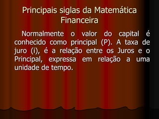Principais siglas da Matemática Financeira      Normalmente o valor do capital é conhecido como principal (P). A taxa de juro (i), é a relação entre os Juros e o Principal, expressa em relação a uma unidade de tempo.