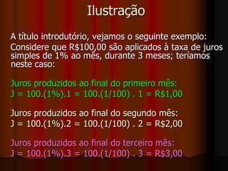 Ilustração   A título introdutório, vejamos o seguinte exemplo:   Considere que R$100,00 são aplicados à taxa de juros simples de 1% ao mês, durante 3 meses; teríamos neste caso:   Juros produzidos ao final do primeiro mês:    J = 100.(1%).1 = 100.(1/100) . 1 = R$1,00   Juros produzidos ao final do segundo mês:    J = 100.(1%).2 = 100.(1/100) . 2 = R$2,00   Juros produzidos ao final do terceiro mês:    J = 100.(1%).3 = 100.(1/100) . 3 = R$3,00
