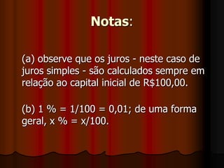 Notas:(a) observe que os juros - neste caso de juros simples - são calculados sempre em relação ao capital inicial de R$100,00.(b) 1 % = 1/100 = 0,01; de uma forma geral, x % = x/100.