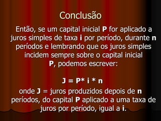 Conclusão   Então, se um capital inicial P for aplicado a juros simples de taxa i por período, durante n períodos e lembrando que os juros simples incidem sempre sobre o capital inicial P, podemos escrever:J = P* i * n onde J = juros produzidos depois de n períodos, do capital P aplicado a uma taxa de juros por período, igual a i.