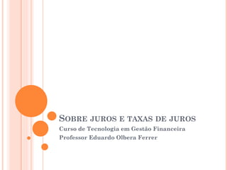 SOBRE JUROS E TAXAS DE JUROS
Curso de Tecnologia em Gestão Financeira
Professor Eduardo Olbera Ferrer
 