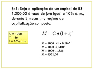 Ex1: Seja a aplicação de um capital de R$
1.000,00 à taxa de juro igual a 10% a. m.,
durante 3 meses , no regime de
capitalização composto.
C = 1000
T = 3m
i = 10% a. m.