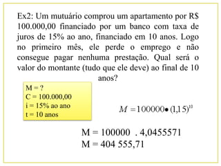 Ex2: Um mutuário comprou um apartamento por R$
100.000,00 financiado por um banco com taxa de
juros de 15% ao ano, financiado em 10 anos. Logo
no primeiro mês, ele perde o emprego e não
consegue pagar nenhuma prestação. Qual será o
valor do montante (tudo que ele deve) ao final de 10
anos?
M = ?
C = 100.000,00
i = 15% ao ano
t = 10 anos
M = 100000 . 4,0455571
M = 404 555,71