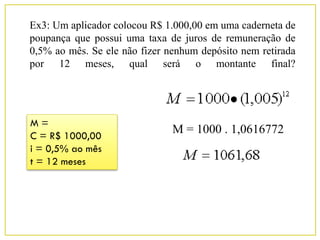 Ex3: Um aplicador colocou R$ 1.000,00 em uma caderneta de
poupança que possui uma taxa de juros de remuneração de
0,5% ao mês. Se ele não fizer nenhum depósito nem retirada
por 12 meses, qual será o montante final?
M =
C = R$ 1000,00
i = 0,5% ao mês
t = 12 meses
M = 1000 . 1,0616772