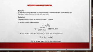 DESCUENTOBANCARIOOCOMERCIAL
25
Ejemplo:
El descuento comercial simple al 7% anual durante 6 meses alcanza la suma de $350.000.
Calcular el valor efectivo y nominal de la operación.
Solución:
Tenga en cuenta que seis (6) meses, equivalen a 0,5 años.
 