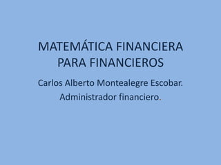 MATEMÁTICA FINANCIERA
PARA FINANCIEROS
Carlos Alberto Montealegre Escobar.
Administrador financiero.
 