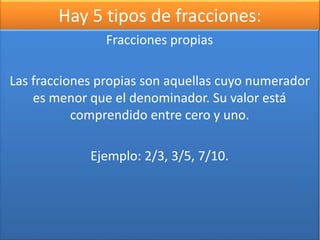 Hay 5 tipos de fracciones: 
Fracciones propias 
Las fracciones propias son aquellas cuyo numerador 
es menor que el denominador. Su valor está 
comprendido entre cero y uno. 
Ejemplo: 2/3, 3/5, 7/10. 
 
