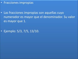 • Fracciones impropias 
• Las fracciones impropias son aquellas cuyo 
numerador es mayor que el denominador. Su valor 
es mayor que 1. 
• Ejemplo: 5/3, 7/5, 13/10. 
 