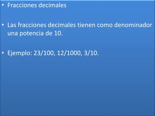 • Fracciones decimales 
• Las fracciones decimales tienen como denominador 
una potencia de 10. 
• Ejemplo: 23/100, 12/1000, 3/10. 
 