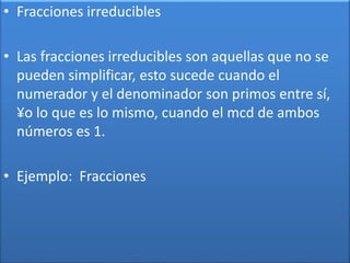 • Fracciones irreducibles 
• Las fracciones irreducibles son aquellas que no se 
pueden simplificar, esto sucede cuando el 
numerador y el denominador son primos entre sí, 
¥o lo que es lo mismo, cuando el mcd de ambos 
números es 1. 
• Ejemplo: Fracciones 
 