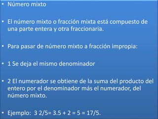 • Número mixto 
• El número mixto o fracción mixta está compuesto de 
una parte entera y otra fraccionaria. 
• Para pasar de número mixto a fracción impropia: 
• 1 Se deja el mismo denominador 
• 2 El numerador se obtiene de la suma del producto del 
entero por el denominador más el numerador, del 
número mixto. 
• Ejemplo: 3 2/5= 3.5 + 2 = 5 = 17/5. 
 