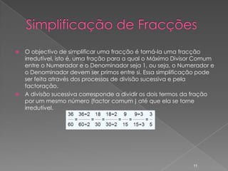    O objectivo de simplificar uma fracção é torná-la uma fracção
    irredutível, isto é, uma fração para a qual o Máximo Divisor Comum
    entre o Numerador e o Denominador seja 1, ou seja, o Numerador e
    o Denominador devem ser primos entre si. Essa simplificação pode
    ser feita através dos processos de divisão sucessiva e pela
    factoração.
   A divisão sucessiva corresponde a dividir os dois termos da fração
    por um mesmo número (factor comum ) até que ela se torne
    irredutível.




                                                              11
 